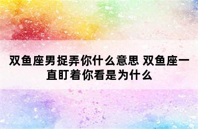 双鱼座男捉弄你什么意思 双鱼座一直盯着你看是为什么